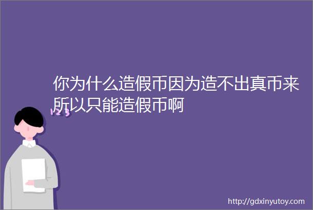 你为什么造假币因为造不出真币来所以只能造假币啊