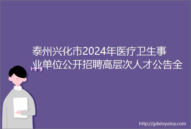 泰州兴化市2024年医疗卫生事业单位公开招聘高层次人才公告全年