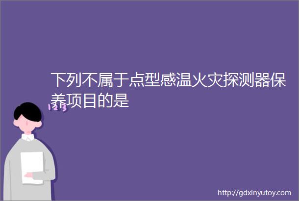 下列不属于点型感温火灾探测器保养项目的是