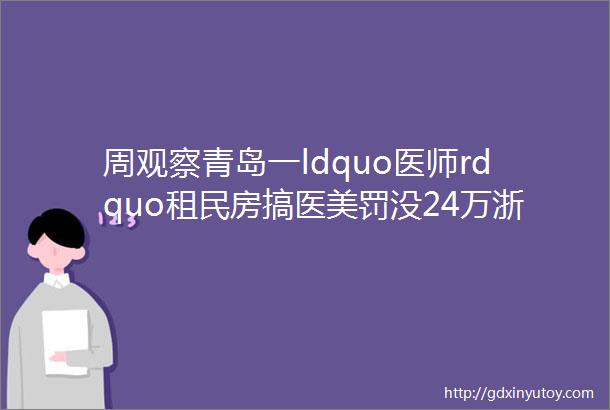 周观察青岛一ldquo医师rdquo租民房搞医美罚没24万浙江一企业职业病防护违规罚27万