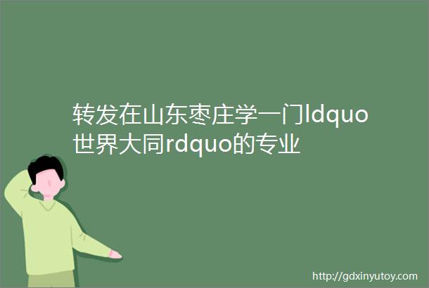 转发在山东枣庄学一门ldquo世界大同rdquo的专业