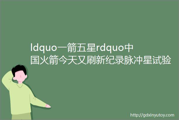 ldquo一箭五星rdquo中国火箭今天又刷新纪录脉冲星试验卫星神奇在哪