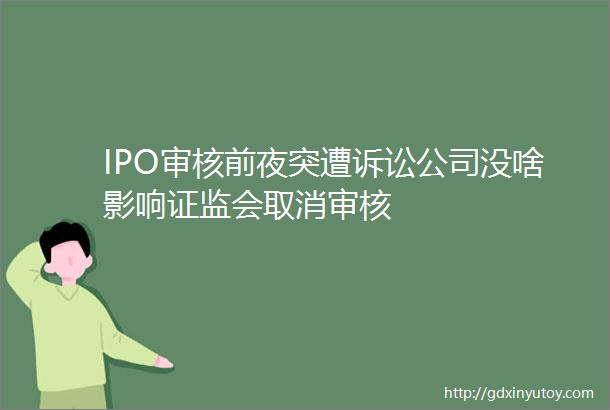 IPO审核前夜突遭诉讼公司没啥影响证监会取消审核
