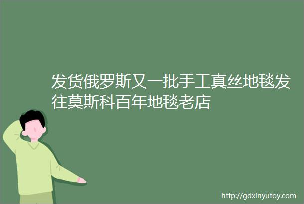 发货俄罗斯又一批手工真丝地毯发往莫斯科百年地毯老店