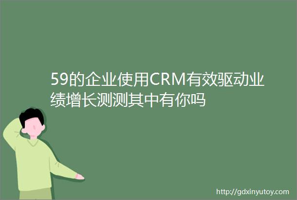 59的企业使用CRM有效驱动业绩增长测测其中有你吗