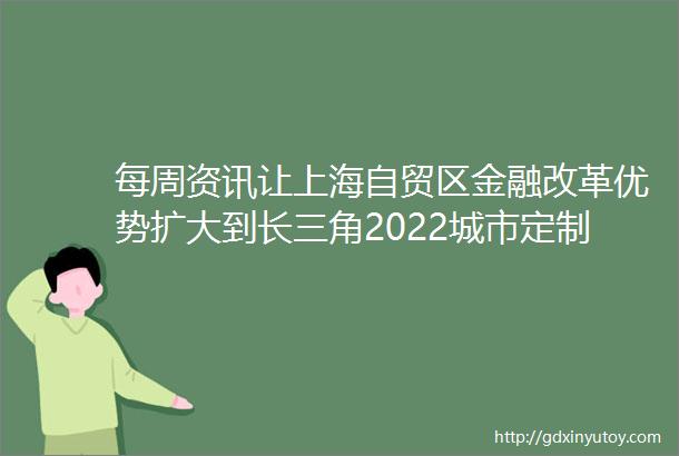 每周资讯让上海自贸区金融改革优势扩大到长三角2022城市定制型商业医疗保险惠民保知识图谱发布
