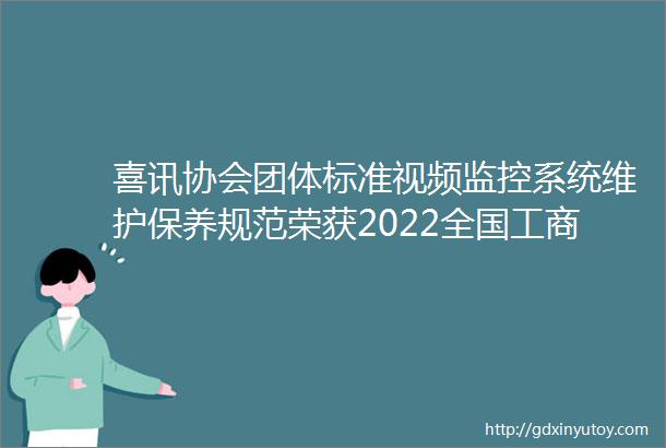 喜讯协会团体标准视频监控系统维护保养规范荣获2022全国工商联商会团体标准ldquo领先者rdquo