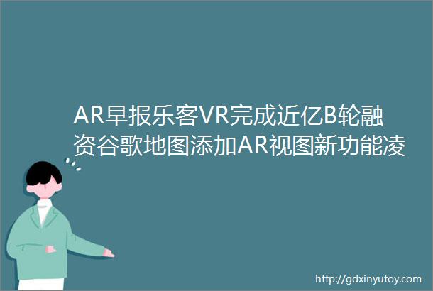 AR早报乐客VR完成近亿B轮融资谷歌地图添加AR视图新功能凌云光公司虚拟数字人已使用ChatGPT类似技术