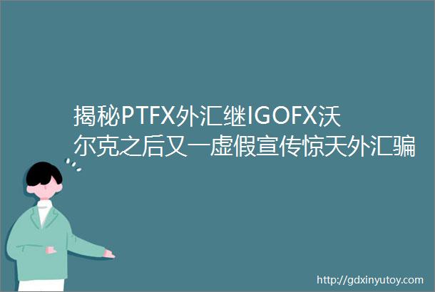 揭秘PTFX外汇继IGOFX沃尔克之后又一虚假宣传惊天外汇骗局