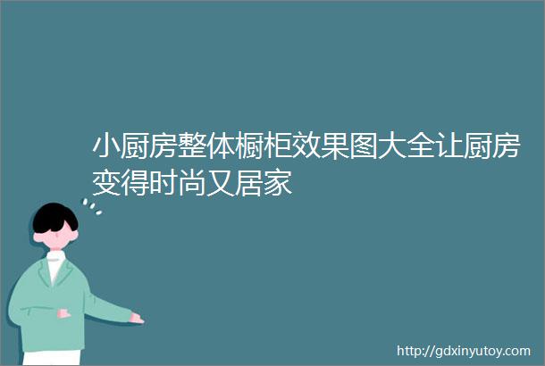 小厨房整体橱柜效果图大全让厨房变得时尚又居家