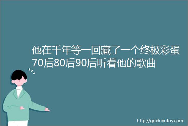 他在千年等一回藏了一个终极彩蛋70后80后90后听着他的歌曲长大堪称音乐界的扫地僧