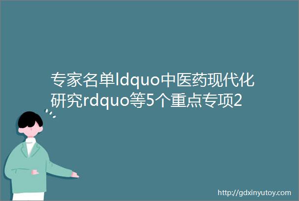 专家名单ldquo中医药现代化研究rdquo等5个重点专项2019年度申报项目首轮评审专家名单公告