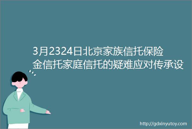 3月2324日北京家族信托保险金信托家庭信托的疑难应对传承设计架构规划设立合同合规风控客户营销机构合作