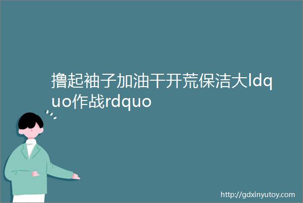 撸起袖子加油干开荒保洁大ldquo作战rdquo