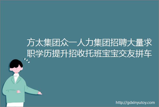 方太集团众一人力集团招聘大量求职学历提升招收托班宝宝交友拼车二手打听宠物房源出租求租