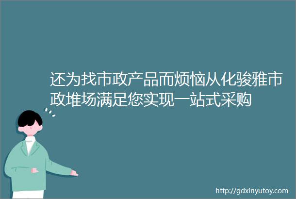 还为找市政产品而烦恼从化骏雅市政堆场满足您实现一站式采购