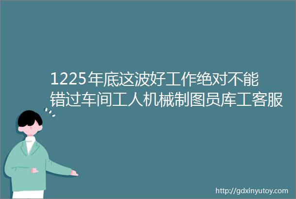 1225年底这波好工作绝对不能错过车间工人机械制图员库工客服采购仓储物流主管数控车工