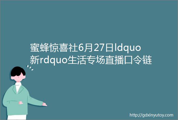 蜜蜂惊喜社6月27日ldquo新rdquo生活专场直播口令链接来啦提前加购物车领券