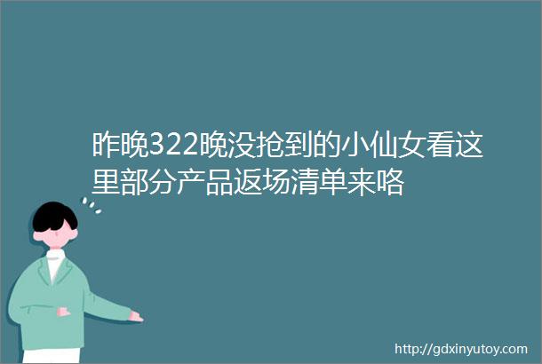 昨晚322晚没抢到的小仙女看这里部分产品返场清单来咯