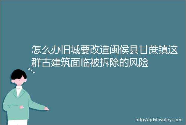 怎么办旧城要改造闽侯县甘蔗镇这群古建筑面临被拆除的风险