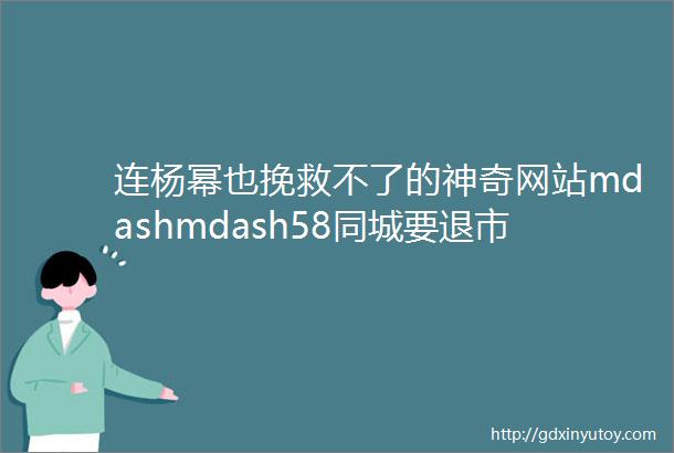 连杨幂也挽救不了的神奇网站mdashmdash58同城要退市了